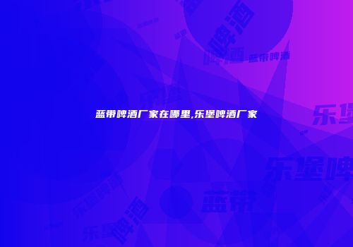 蓝带啤酒厂家在哪里,乐堡啤酒厂家