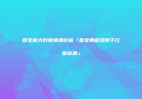 嘉宝藏大吟酿清酒价格「嘉宝典藏混酿干红葡萄酒」