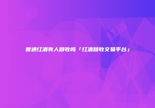 普通红酒有人回收吗「红酒回收交易平台」