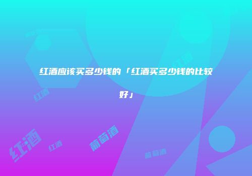 红酒应该买多少钱的「红酒买多少钱的比较好」