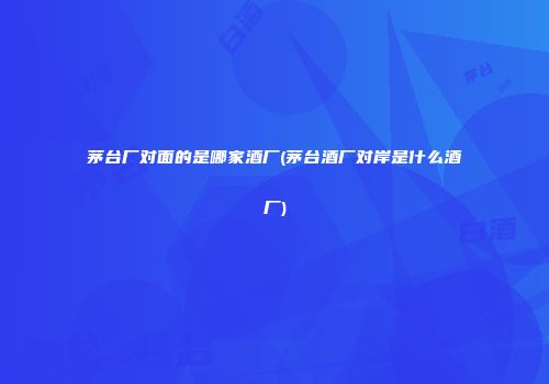 茅台厂对面的是哪家酒厂(茅台酒厂对岸是什么酒厂)
