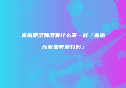 青岛原浆啤酒有什么不一样「青岛原浆黑啤酒有吗」