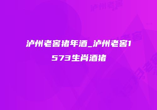 泸州老窖猪年酒_泸州老窖1573生肖酒猪