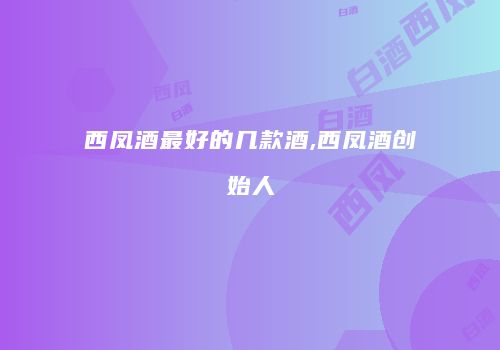 西凤酒最好的几款酒,西凤酒创始人