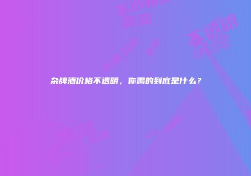 杂牌酒价格不透明，你喝的到底是什么？