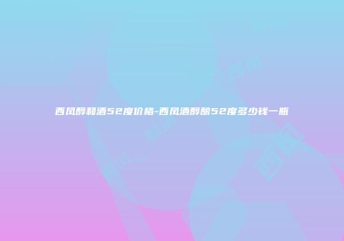 西凤醇和酒52度价格-西凤酒醇酿52度多少钱一瓶
