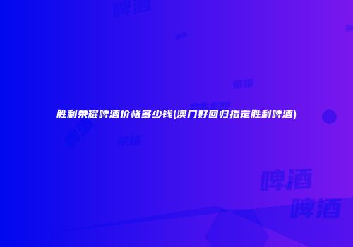 胜利荣耀啤酒价格多少钱(澳门好回归指定胜利啤酒)