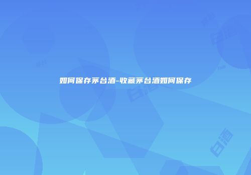 如何保存茅台酒-收藏茅台酒如何保存