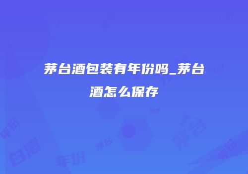 茅台酒包装有年份吗_茅台酒怎么保存