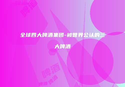 全球四大啤酒集团-被世界公认的三大啤酒