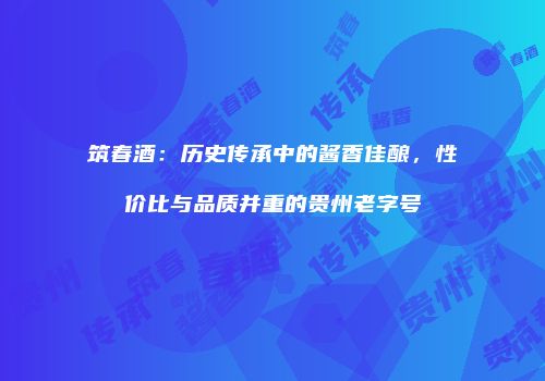 筑春酒：历史传承中的酱香佳酿，性价比与品质并重的贵州老字号