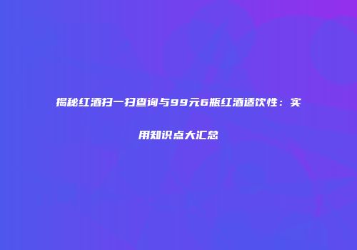 揭秘红酒扫一扫查询与99元6瓶红酒适饮性：实用知识点大汇总