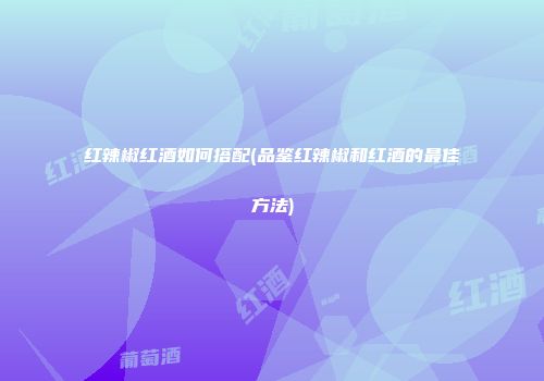 红辣椒红酒如何搭配(品鉴红辣椒和红酒的最佳方法)