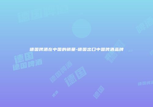 德国啤酒在中国的销量-德国出口中国啤酒品牌