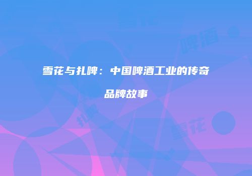 雪花与扎啤：中国啤酒工业的传奇品牌故事