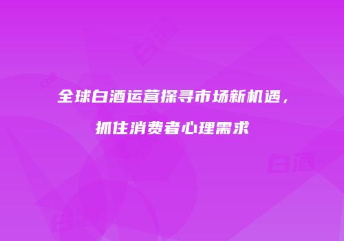 全球白酒运营探寻市场新机遇，抓住消费者心理需求