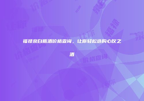 福禄泉白瓶酒价格查询，让你轻松选购心仪之酒
