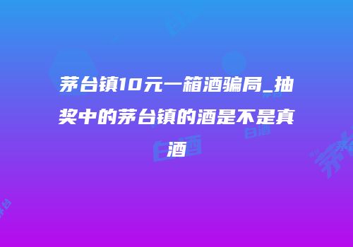 茅台镇10元一箱酒骗局_抽奖中的茅台镇的酒是不是真酒