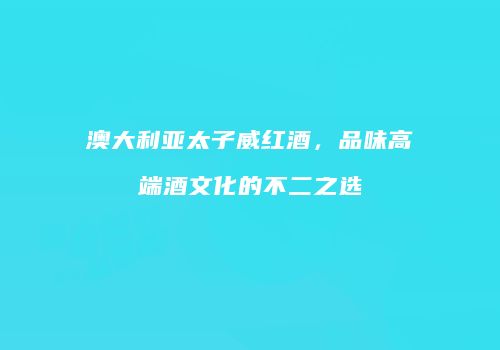 澳大利亚太子威红酒，品味高端酒文化的不二之选