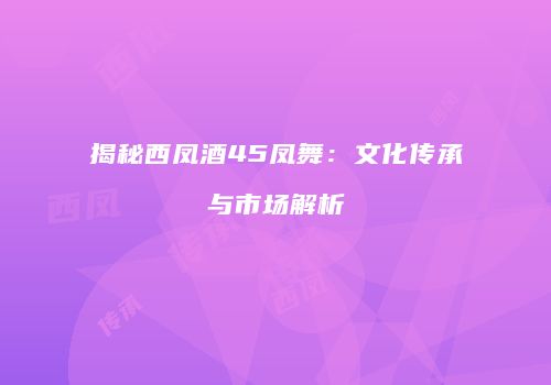 揭秘西凤酒45凤舞：文化传承与市场解析