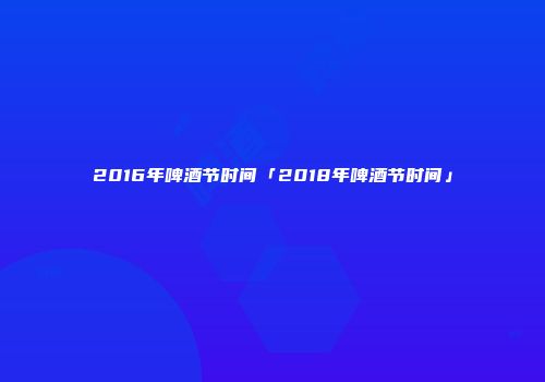 2016年啤酒节时间「2018年啤酒节时间」