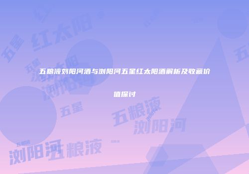五粮液刘阳河酒与浏阳河五星红太阳酒解析及收藏价值探讨