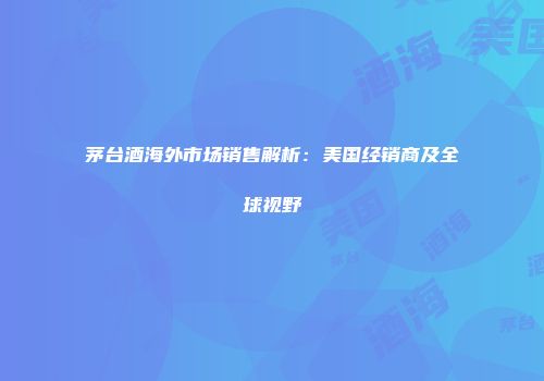 茅台酒海外市场销售解析：美国经销商及全球视野