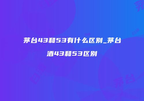 茅台43和53有什么区别_茅台酒43和53区别