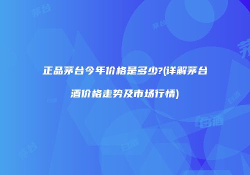 正品茅台今年价格是多少?(详解茅台酒价格走势及市场行情)