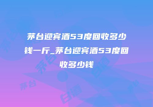 茅台迎宾酒53度回收多少钱一斤_茅台迎宾酒53度回收多少钱