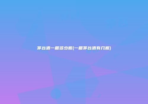 茅台酒一箱多少瓶(一箱茅台酒有几瓶)