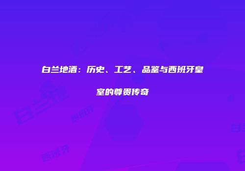白兰地酒：历史、工艺、品鉴与西班牙皇室的尊贵传奇