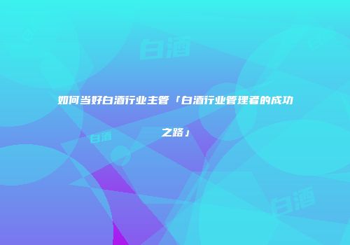 如何当好白酒行业主管「白酒行业管理者的成功之路」