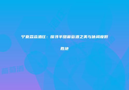 宁夏森淼酒庄：探寻半甜葡萄酒之美与休闲度假胜地