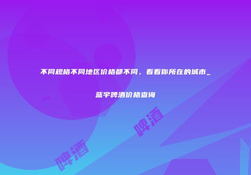 不同规格不同地区价格都不同，看看你所在的城市_蓝宇啤酒价格查询