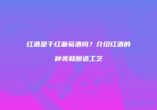红酒是干红葡萄酒吗？介绍红酒的种类和酿造工艺