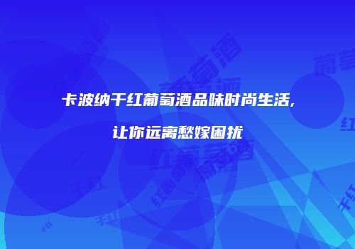 卡波纳干红葡萄酒品味时尚生活,让你远离愁嫁困扰