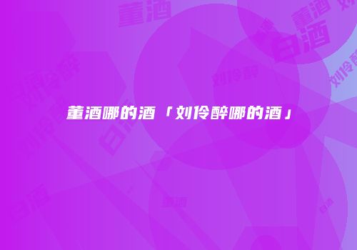 董酒哪的酒「刘伶醉哪的酒」