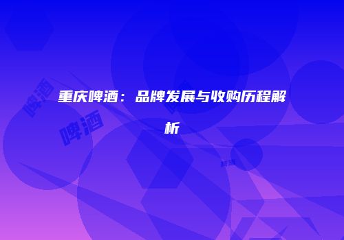 重庆啤酒：品牌发展与收购历程解析