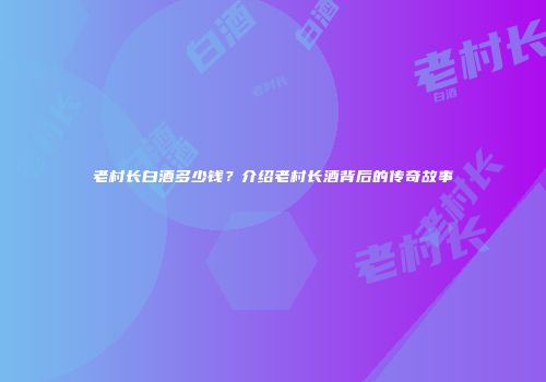 老村长白酒多少钱？介绍老村长酒背后的传奇故事