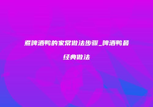 煮啤酒鸭的家常做法步骤_啤酒鸭最经典做法