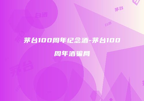 茅台100周年纪念酒-茅台100周年酒骗局