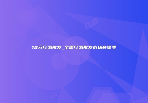 10元红酒批发_全国红酒批发市场在哪里
