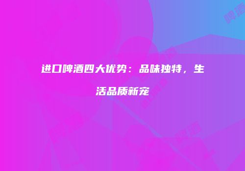 进口啤酒四大优势：品味独特，生活品质新宠