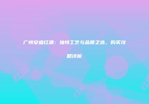 广州安盛红酒：独特工艺与品质之选，购买攻略详析