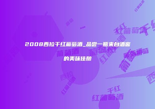 2008西拉干红葡萄酒_品尝一瓶来自酒窖的美味佳酿