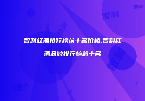 智利红酒排行榜前十名价格,智利红酒品牌排行榜前十名