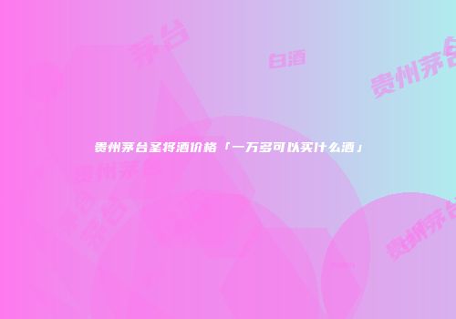 贵州茅台圣将酒价格「一万多可以买什么酒」