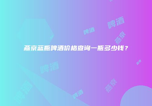 燕京蓝瓶啤酒价格查询一瓶多少钱？