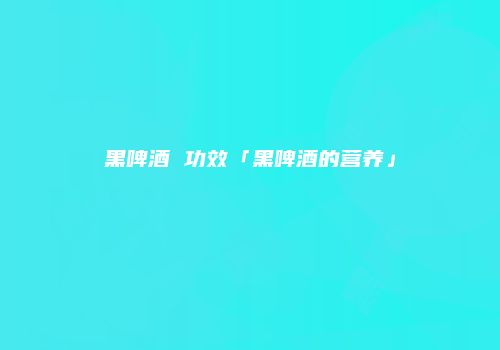 黑啤酒 功效「黑啤酒的营养」